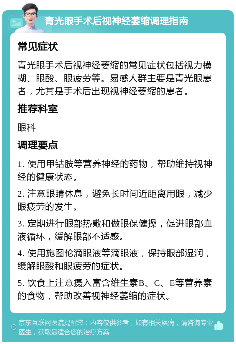 青光眼手术后视神经萎缩调理指南 常见症状 青光眼手术后视神经萎缩的常见症状包括视力模糊、眼酸、眼疲劳等。易感人群主要是青光眼患者，尤其是手术后出现视神经萎缩的患者。 推荐科室 眼科 调理要点 1. 使用甲钴胺等营养神经的药物，帮助维持视神经的健康状态。 2. 注意眼睛休息，避免长时间近距离用眼，减少眼疲劳的发生。 3. 定期进行眼部热敷和做眼保健操，促进眼部血液循环，缓解眼部不适感。 4. 使用施图伦滴眼液等滴眼液，保持眼部湿润，缓解眼酸和眼疲劳的症状。 5. 饮食上注意摄入富含维生素B、C、E等营养素的食物，帮助改善视神经萎缩的症状。