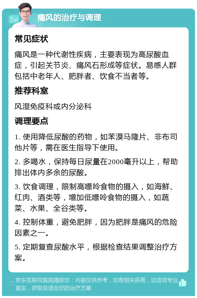 痛风的治疗与调理 常见症状 痛风是一种代谢性疾病，主要表现为高尿酸血症，引起关节炎、痛风石形成等症状。易感人群包括中老年人、肥胖者、饮食不当者等。 推荐科室 风湿免疫科或内分泌科 调理要点 1. 使用降低尿酸的药物，如苯溴马隆片、非布司他片等，需在医生指导下使用。 2. 多喝水，保持每日尿量在2000毫升以上，帮助排出体内多余的尿酸。 3. 饮食调理，限制高嘌呤食物的摄入，如海鲜、红肉、酒类等，增加低嘌呤食物的摄入，如蔬菜、水果、全谷类等。 4. 控制体重，避免肥胖，因为肥胖是痛风的危险因素之一。 5. 定期复查尿酸水平，根据检查结果调整治疗方案。