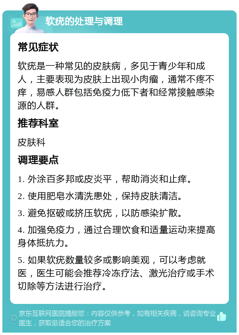 软疣的处理与调理 常见症状 软疣是一种常见的皮肤病，多见于青少年和成人，主要表现为皮肤上出现小肉瘤，通常不疼不痒，易感人群包括免疫力低下者和经常接触感染源的人群。 推荐科室 皮肤科 调理要点 1. 外涂百多邦或皮炎平，帮助消炎和止痒。 2. 使用肥皂水清洗患处，保持皮肤清洁。 3. 避免抠破或挤压软疣，以防感染扩散。 4. 加强免疫力，通过合理饮食和适量运动来提高身体抵抗力。 5. 如果软疣数量较多或影响美观，可以考虑就医，医生可能会推荐冷冻疗法、激光治疗或手术切除等方法进行治疗。