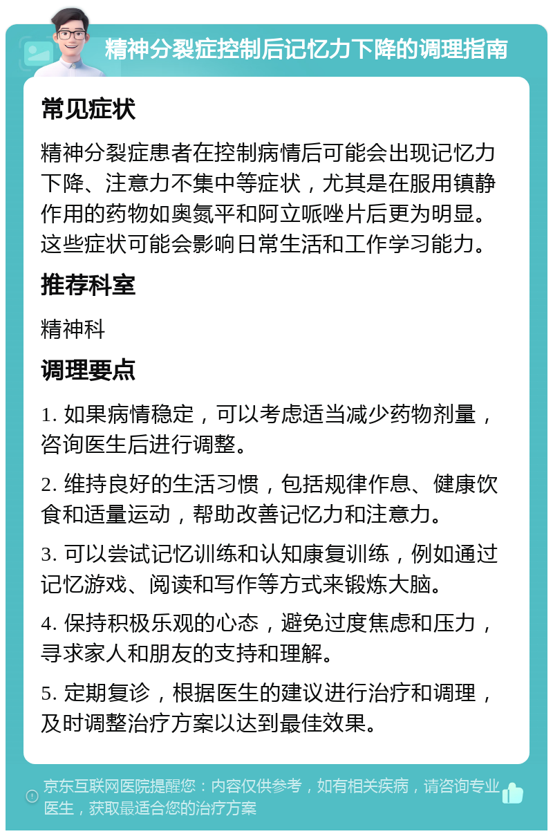 精神分裂症控制后记忆力下降的调理指南 常见症状 精神分裂症患者在控制病情后可能会出现记忆力下降、注意力不集中等症状，尤其是在服用镇静作用的药物如奥氮平和阿立哌唑片后更为明显。这些症状可能会影响日常生活和工作学习能力。 推荐科室 精神科 调理要点 1. 如果病情稳定，可以考虑适当减少药物剂量，咨询医生后进行调整。 2. 维持良好的生活习惯，包括规律作息、健康饮食和适量运动，帮助改善记忆力和注意力。 3. 可以尝试记忆训练和认知康复训练，例如通过记忆游戏、阅读和写作等方式来锻炼大脑。 4. 保持积极乐观的心态，避免过度焦虑和压力，寻求家人和朋友的支持和理解。 5. 定期复诊，根据医生的建议进行治疗和调理，及时调整治疗方案以达到最佳效果。