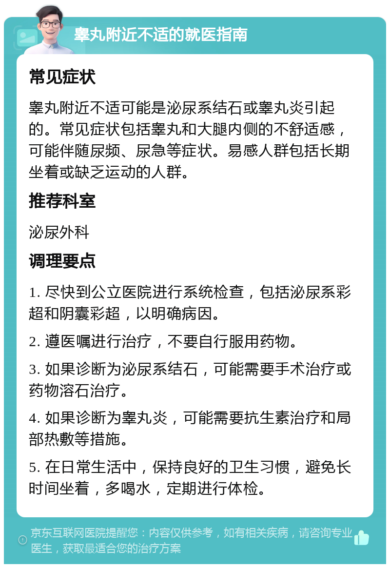 睾丸附近不适的就医指南 常见症状 睾丸附近不适可能是泌尿系结石或睾丸炎引起的。常见症状包括睾丸和大腿内侧的不舒适感，可能伴随尿频、尿急等症状。易感人群包括长期坐着或缺乏运动的人群。 推荐科室 泌尿外科 调理要点 1. 尽快到公立医院进行系统检查，包括泌尿系彩超和阴囊彩超，以明确病因。 2. 遵医嘱进行治疗，不要自行服用药物。 3. 如果诊断为泌尿系结石，可能需要手术治疗或药物溶石治疗。 4. 如果诊断为睾丸炎，可能需要抗生素治疗和局部热敷等措施。 5. 在日常生活中，保持良好的卫生习惯，避免长时间坐着，多喝水，定期进行体检。