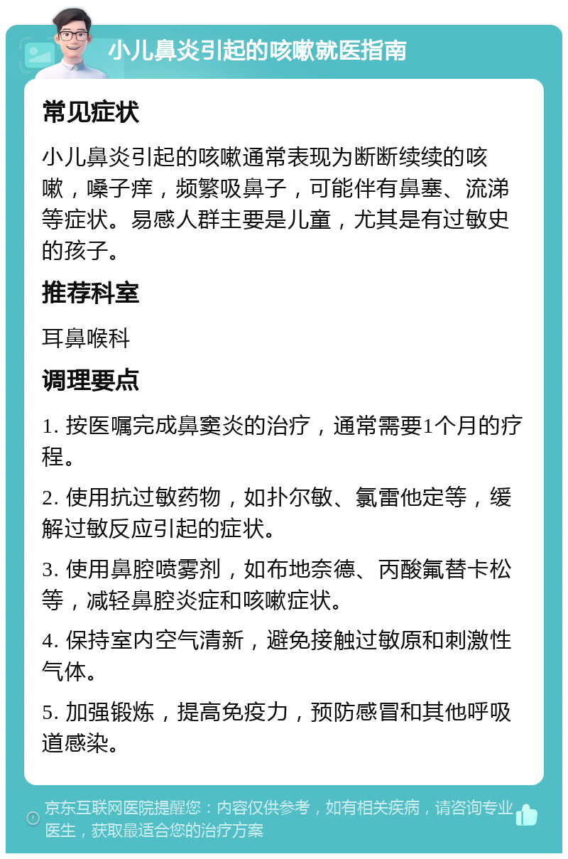 小儿鼻炎引起的咳嗽就医指南 常见症状 小儿鼻炎引起的咳嗽通常表现为断断续续的咳嗽，嗓子痒，频繁吸鼻子，可能伴有鼻塞、流涕等症状。易感人群主要是儿童，尤其是有过敏史的孩子。 推荐科室 耳鼻喉科 调理要点 1. 按医嘱完成鼻窦炎的治疗，通常需要1个月的疗程。 2. 使用抗过敏药物，如扑尔敏、氯雷他定等，缓解过敏反应引起的症状。 3. 使用鼻腔喷雾剂，如布地奈德、丙酸氟替卡松等，减轻鼻腔炎症和咳嗽症状。 4. 保持室内空气清新，避免接触过敏原和刺激性气体。 5. 加强锻炼，提高免疫力，预防感冒和其他呼吸道感染。