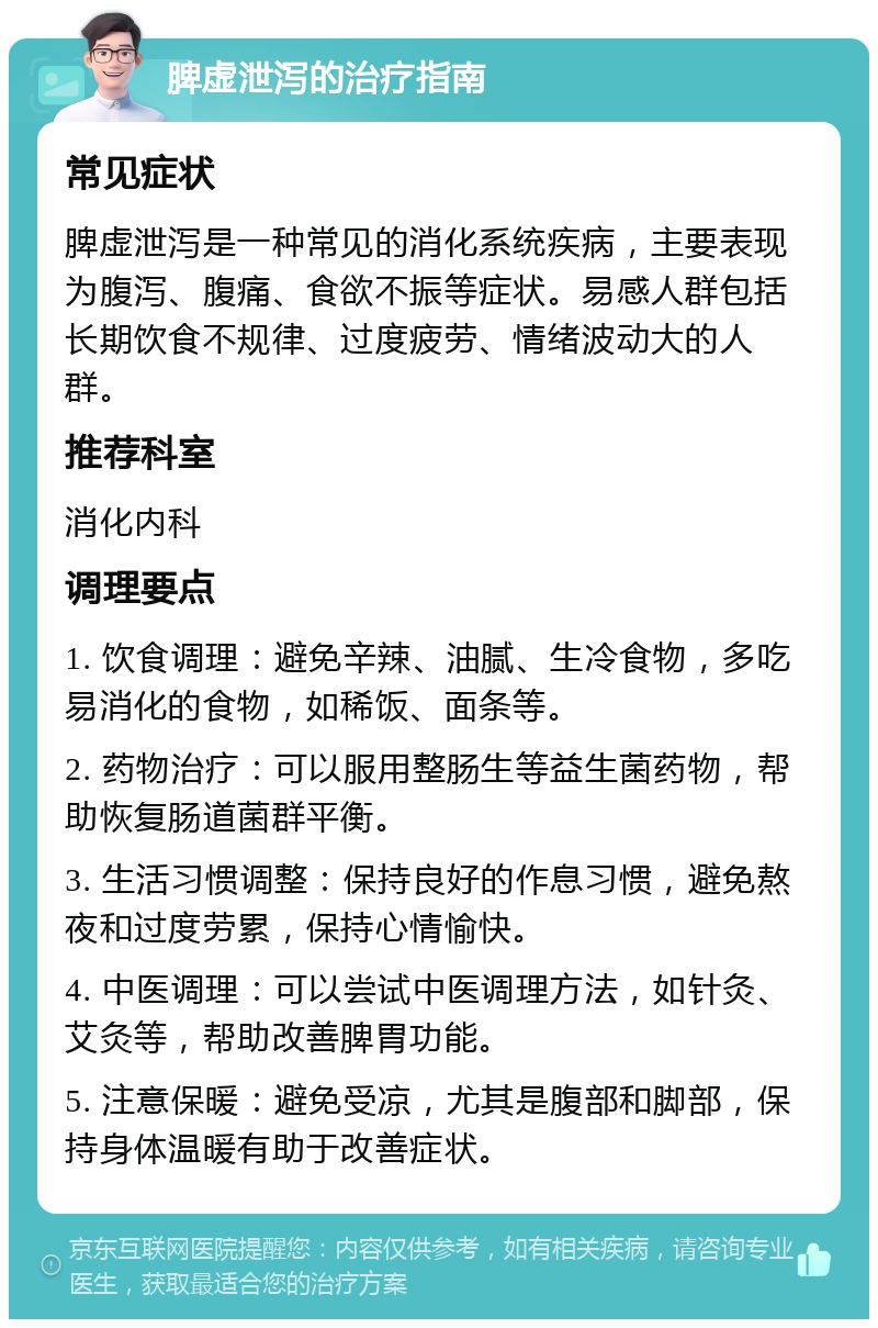 脾虚泄泻的治疗指南 常见症状 脾虚泄泻是一种常见的消化系统疾病，主要表现为腹泻、腹痛、食欲不振等症状。易感人群包括长期饮食不规律、过度疲劳、情绪波动大的人群。 推荐科室 消化内科 调理要点 1. 饮食调理：避免辛辣、油腻、生冷食物，多吃易消化的食物，如稀饭、面条等。 2. 药物治疗：可以服用整肠生等益生菌药物，帮助恢复肠道菌群平衡。 3. 生活习惯调整：保持良好的作息习惯，避免熬夜和过度劳累，保持心情愉快。 4. 中医调理：可以尝试中医调理方法，如针灸、艾灸等，帮助改善脾胃功能。 5. 注意保暖：避免受凉，尤其是腹部和脚部，保持身体温暖有助于改善症状。