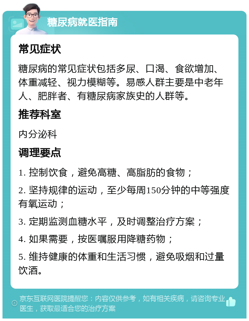 糖尿病就医指南 常见症状 糖尿病的常见症状包括多尿、口渴、食欲增加、体重减轻、视力模糊等。易感人群主要是中老年人、肥胖者、有糖尿病家族史的人群等。 推荐科室 内分泌科 调理要点 1. 控制饮食，避免高糖、高脂肪的食物； 2. 坚持规律的运动，至少每周150分钟的中等强度有氧运动； 3. 定期监测血糖水平，及时调整治疗方案； 4. 如果需要，按医嘱服用降糖药物； 5. 维持健康的体重和生活习惯，避免吸烟和过量饮酒。