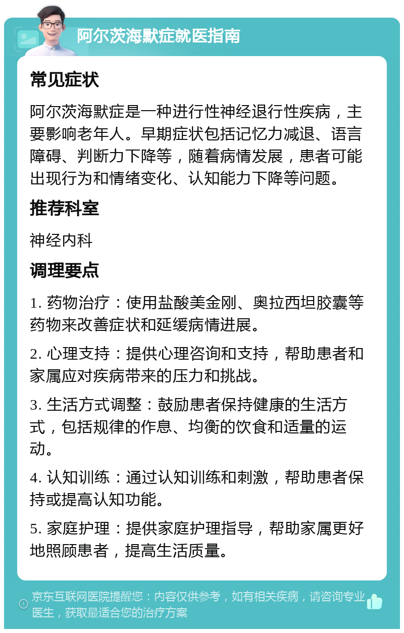 阿尔茨海默症就医指南 常见症状 阿尔茨海默症是一种进行性神经退行性疾病，主要影响老年人。早期症状包括记忆力减退、语言障碍、判断力下降等，随着病情发展，患者可能出现行为和情绪变化、认知能力下降等问题。 推荐科室 神经内科 调理要点 1. 药物治疗：使用盐酸美金刚、奥拉西坦胶囊等药物来改善症状和延缓病情进展。 2. 心理支持：提供心理咨询和支持，帮助患者和家属应对疾病带来的压力和挑战。 3. 生活方式调整：鼓励患者保持健康的生活方式，包括规律的作息、均衡的饮食和适量的运动。 4. 认知训练：通过认知训练和刺激，帮助患者保持或提高认知功能。 5. 家庭护理：提供家庭护理指导，帮助家属更好地照顾患者，提高生活质量。