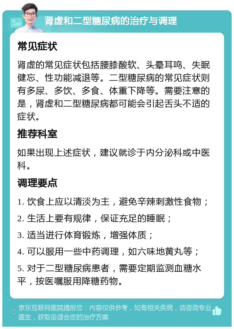 肾虚和二型糖尿病的治疗与调理 常见症状 肾虚的常见症状包括腰膝酸软、头晕耳鸣、失眠健忘、性功能减退等。二型糖尿病的常见症状则有多尿、多饮、多食、体重下降等。需要注意的是，肾虚和二型糖尿病都可能会引起舌头不适的症状。 推荐科室 如果出现上述症状，建议就诊于内分泌科或中医科。 调理要点 1. 饮食上应以清淡为主，避免辛辣刺激性食物； 2. 生活上要有规律，保证充足的睡眠； 3. 适当进行体育锻炼，增强体质； 4. 可以服用一些中药调理，如六味地黄丸等； 5. 对于二型糖尿病患者，需要定期监测血糖水平，按医嘱服用降糖药物。