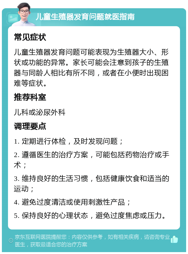 儿童生殖器发育问题就医指南 常见症状 儿童生殖器发育问题可能表现为生殖器大小、形状或功能的异常。家长可能会注意到孩子的生殖器与同龄人相比有所不同，或者在小便时出现困难等症状。 推荐科室 儿科或泌尿外科 调理要点 1. 定期进行体检，及时发现问题； 2. 遵循医生的治疗方案，可能包括药物治疗或手术； 3. 维持良好的生活习惯，包括健康饮食和适当的运动； 4. 避免过度清洁或使用刺激性产品； 5. 保持良好的心理状态，避免过度焦虑或压力。