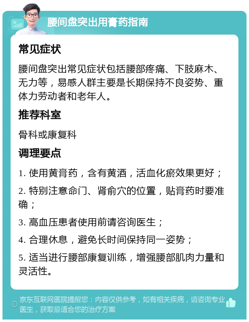 腰间盘突出用膏药指南 常见症状 腰间盘突出常见症状包括腰部疼痛、下肢麻木、无力等，易感人群主要是长期保持不良姿势、重体力劳动者和老年人。 推荐科室 骨科或康复科 调理要点 1. 使用黄膏药，含有黄酒，活血化瘀效果更好； 2. 特别注意命门、肾俞穴的位置，贴膏药时要准确； 3. 高血压患者使用前请咨询医生； 4. 合理休息，避免长时间保持同一姿势； 5. 适当进行腰部康复训练，增强腰部肌肉力量和灵活性。