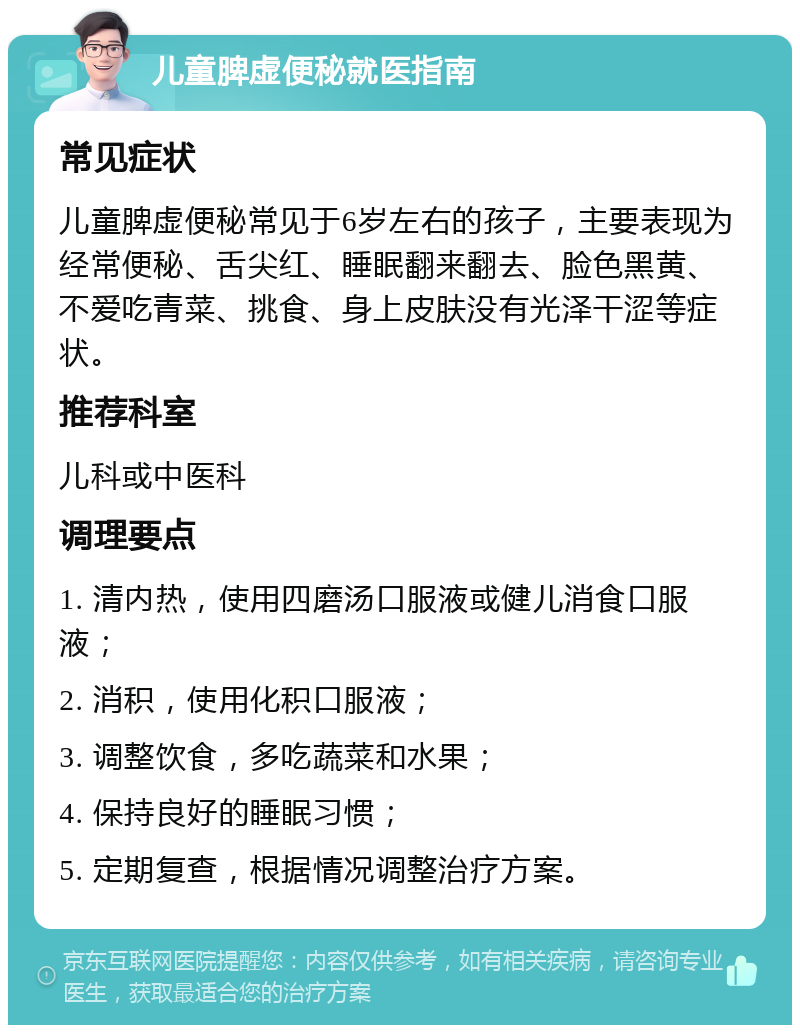 儿童脾虚便秘就医指南 常见症状 儿童脾虚便秘常见于6岁左右的孩子，主要表现为经常便秘、舌尖红、睡眠翻来翻去、脸色黑黄、不爱吃青菜、挑食、身上皮肤没有光泽干涩等症状。 推荐科室 儿科或中医科 调理要点 1. 清内热，使用四磨汤口服液或健儿消食口服液； 2. 消积，使用化积口服液； 3. 调整饮食，多吃蔬菜和水果； 4. 保持良好的睡眠习惯； 5. 定期复查，根据情况调整治疗方案。