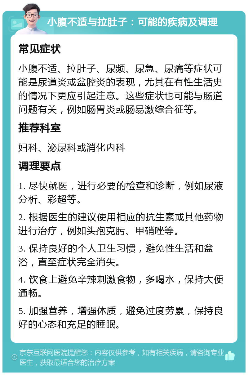 小腹不适与拉肚子：可能的疾病及调理 常见症状 小腹不适、拉肚子、尿频、尿急、尿痛等症状可能是尿道炎或盆腔炎的表现，尤其在有性生活史的情况下更应引起注意。这些症状也可能与肠道问题有关，例如肠胃炎或肠易激综合征等。 推荐科室 妇科、泌尿科或消化内科 调理要点 1. 尽快就医，进行必要的检查和诊断，例如尿液分析、彩超等。 2. 根据医生的建议使用相应的抗生素或其他药物进行治疗，例如头孢克肟、甲硝唑等。 3. 保持良好的个人卫生习惯，避免性生活和盆浴，直至症状完全消失。 4. 饮食上避免辛辣刺激食物，多喝水，保持大便通畅。 5. 加强营养，增强体质，避免过度劳累，保持良好的心态和充足的睡眠。