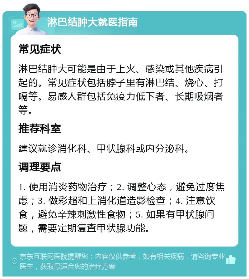 淋巴结肿大就医指南 常见症状 淋巴结肿大可能是由于上火、感染或其他疾病引起的。常见症状包括脖子里有淋巴结、烧心、打嗝等。易感人群包括免疫力低下者、长期吸烟者等。 推荐科室 建议就诊消化科、甲状腺科或内分泌科。 调理要点 1. 使用消炎药物治疗；2. 调整心态，避免过度焦虑；3. 做彩超和上消化道造影检查；4. 注意饮食，避免辛辣刺激性食物；5. 如果有甲状腺问题，需要定期复查甲状腺功能。