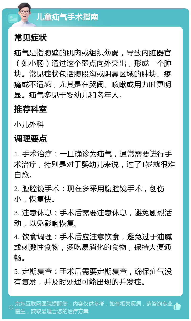 儿童疝气手术指南 常见症状 疝气是指腹壁的肌肉或组织薄弱，导致内脏器官（如小肠）通过这个弱点向外突出，形成一个肿块。常见症状包括腹股沟或阴囊区域的肿块、疼痛或不适感，尤其是在哭闹、咳嗽或用力时更明显。疝气多见于婴幼儿和老年人。 推荐科室 小儿外科 调理要点 1. 手术治疗：一旦确诊为疝气，通常需要进行手术治疗，特别是对于婴幼儿来说，过了1岁就很难自愈。 2. 腹腔镜手术：现在多采用腹腔镜手术，创伤小，恢复快。 3. 注意休息：手术后需要注意休息，避免剧烈活动，以免影响恢复。 4. 饮食调理：手术后应注意饮食，避免过于油腻或刺激性食物，多吃易消化的食物，保持大便通畅。 5. 定期复查：手术后需要定期复查，确保疝气没有复发，并及时处理可能出现的并发症。