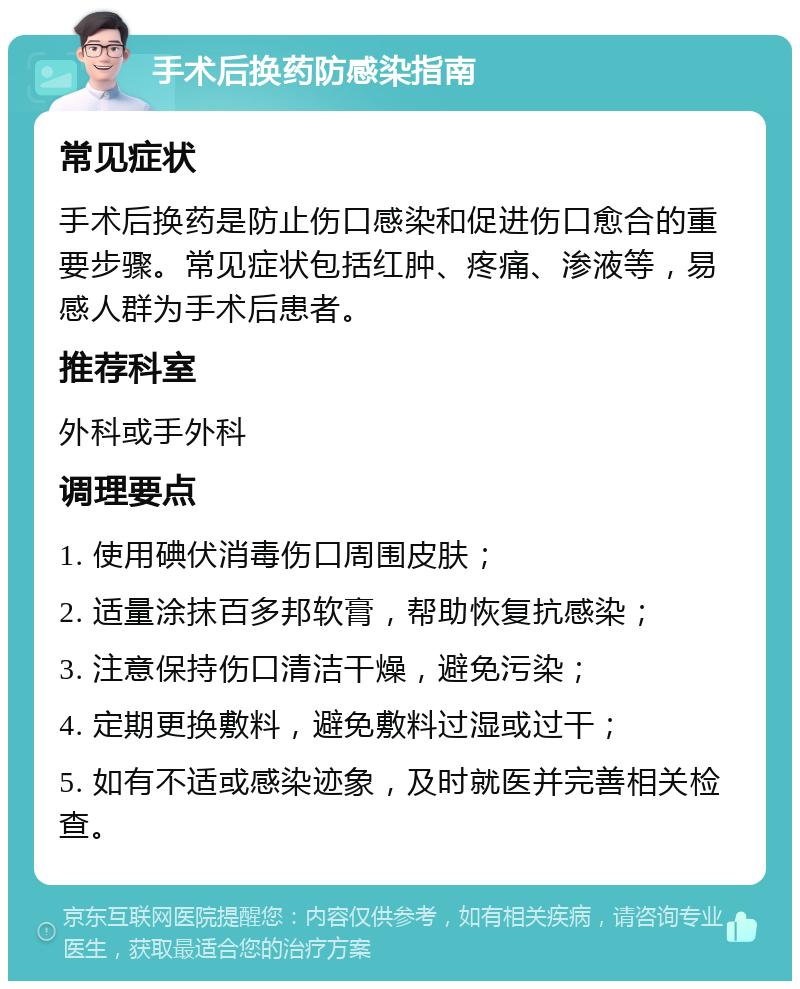 手术后换药防感染指南 常见症状 手术后换药是防止伤口感染和促进伤口愈合的重要步骤。常见症状包括红肿、疼痛、渗液等，易感人群为手术后患者。 推荐科室 外科或手外科 调理要点 1. 使用碘伏消毒伤口周围皮肤； 2. 适量涂抹百多邦软膏，帮助恢复抗感染； 3. 注意保持伤口清洁干燥，避免污染； 4. 定期更换敷料，避免敷料过湿或过干； 5. 如有不适或感染迹象，及时就医并完善相关检查。