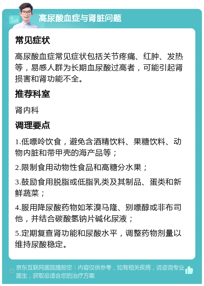 高尿酸血症与肾脏问题 常见症状 高尿酸血症常见症状包括关节疼痛、红肿、发热等，易感人群为长期血尿酸过高者，可能引起肾损害和肾功能不全。 推荐科室 肾内科 调理要点 1.低嘌呤饮食，避免含酒精饮料、果糖饮料、动物内脏和带甲壳的海产品等； 2.限制食用动物性食品和高糖分水果； 3.鼓励食用脱脂或低脂乳类及其制品、蛋类和新鲜蔬菜； 4.服用降尿酸药物如苯溴马隆、别嘌醇或非布司他，并结合碳酸氢钠片碱化尿液； 5.定期复查肾功能和尿酸水平，调整药物剂量以维持尿酸稳定。