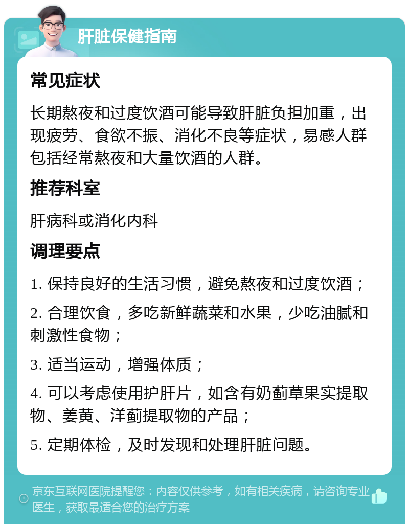 肝脏保健指南 常见症状 长期熬夜和过度饮酒可能导致肝脏负担加重，出现疲劳、食欲不振、消化不良等症状，易感人群包括经常熬夜和大量饮酒的人群。 推荐科室 肝病科或消化内科 调理要点 1. 保持良好的生活习惯，避免熬夜和过度饮酒； 2. 合理饮食，多吃新鲜蔬菜和水果，少吃油腻和刺激性食物； 3. 适当运动，增强体质； 4. 可以考虑使用护肝片，如含有奶蓟草果实提取物、姜黄、洋蓟提取物的产品； 5. 定期体检，及时发现和处理肝脏问题。