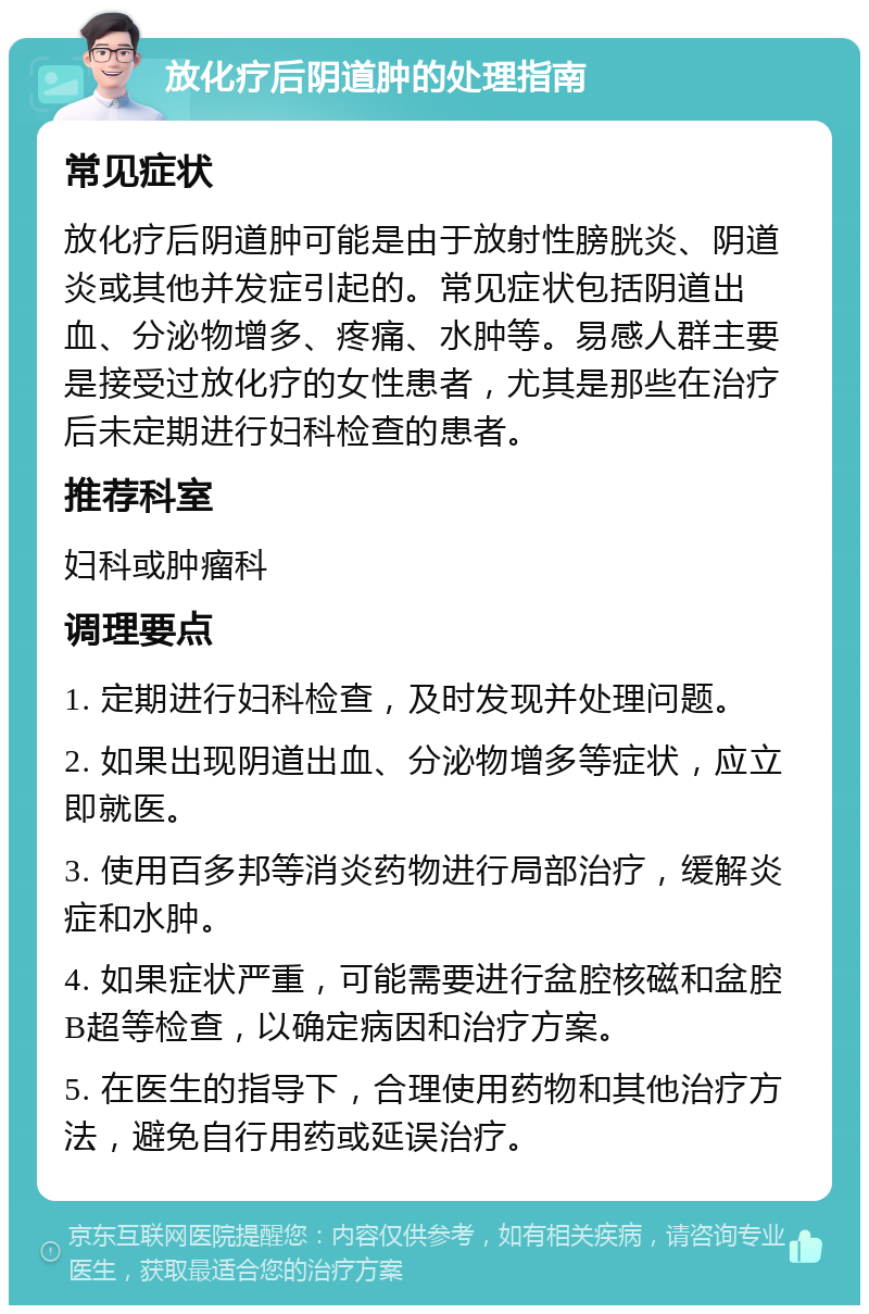 放化疗后阴道肿的处理指南 常见症状 放化疗后阴道肿可能是由于放射性膀胱炎、阴道炎或其他并发症引起的。常见症状包括阴道出血、分泌物增多、疼痛、水肿等。易感人群主要是接受过放化疗的女性患者，尤其是那些在治疗后未定期进行妇科检查的患者。 推荐科室 妇科或肿瘤科 调理要点 1. 定期进行妇科检查，及时发现并处理问题。 2. 如果出现阴道出血、分泌物增多等症状，应立即就医。 3. 使用百多邦等消炎药物进行局部治疗，缓解炎症和水肿。 4. 如果症状严重，可能需要进行盆腔核磁和盆腔B超等检查，以确定病因和治疗方案。 5. 在医生的指导下，合理使用药物和其他治疗方法，避免自行用药或延误治疗。