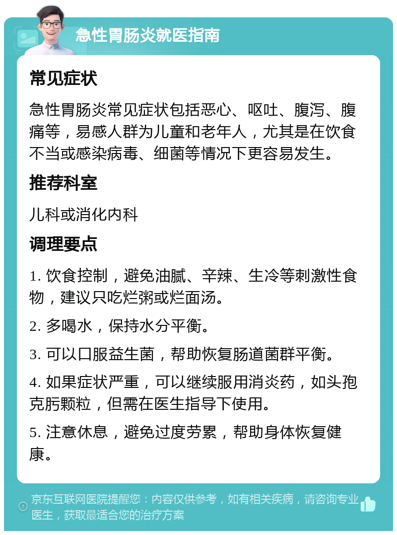 急性胃肠炎就医指南 常见症状 急性胃肠炎常见症状包括恶心、呕吐、腹泻、腹痛等，易感人群为儿童和老年人，尤其是在饮食不当或感染病毒、细菌等情况下更容易发生。 推荐科室 儿科或消化内科 调理要点 1. 饮食控制，避免油腻、辛辣、生冷等刺激性食物，建议只吃烂粥或烂面汤。 2. 多喝水，保持水分平衡。 3. 可以口服益生菌，帮助恢复肠道菌群平衡。 4. 如果症状严重，可以继续服用消炎药，如头孢克肟颗粒，但需在医生指导下使用。 5. 注意休息，避免过度劳累，帮助身体恢复健康。