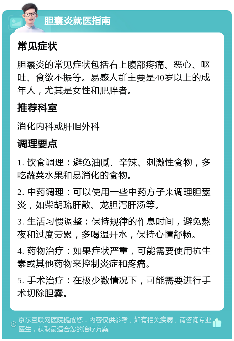 胆囊炎就医指南 常见症状 胆囊炎的常见症状包括右上腹部疼痛、恶心、呕吐、食欲不振等。易感人群主要是40岁以上的成年人，尤其是女性和肥胖者。 推荐科室 消化内科或肝胆外科 调理要点 1. 饮食调理：避免油腻、辛辣、刺激性食物，多吃蔬菜水果和易消化的食物。 2. 中药调理：可以使用一些中药方子来调理胆囊炎，如柴胡疏肝散、龙胆泻肝汤等。 3. 生活习惯调整：保持规律的作息时间，避免熬夜和过度劳累，多喝温开水，保持心情舒畅。 4. 药物治疗：如果症状严重，可能需要使用抗生素或其他药物来控制炎症和疼痛。 5. 手术治疗：在极少数情况下，可能需要进行手术切除胆囊。