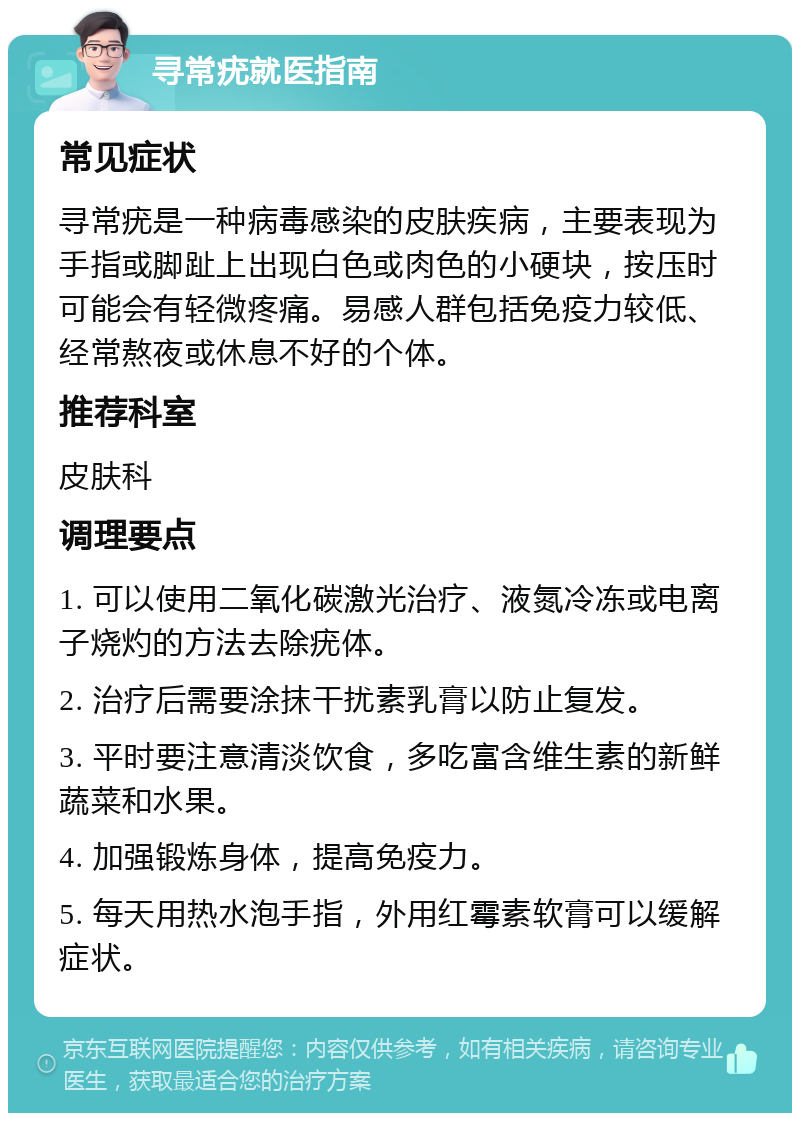 寻常疣就医指南 常见症状 寻常疣是一种病毒感染的皮肤疾病，主要表现为手指或脚趾上出现白色或肉色的小硬块，按压时可能会有轻微疼痛。易感人群包括免疫力较低、经常熬夜或休息不好的个体。 推荐科室 皮肤科 调理要点 1. 可以使用二氧化碳激光治疗、液氮冷冻或电离子烧灼的方法去除疣体。 2. 治疗后需要涂抹干扰素乳膏以防止复发。 3. 平时要注意清淡饮食，多吃富含维生素的新鲜蔬菜和水果。 4. 加强锻炼身体，提高免疫力。 5. 每天用热水泡手指，外用红霉素软膏可以缓解症状。