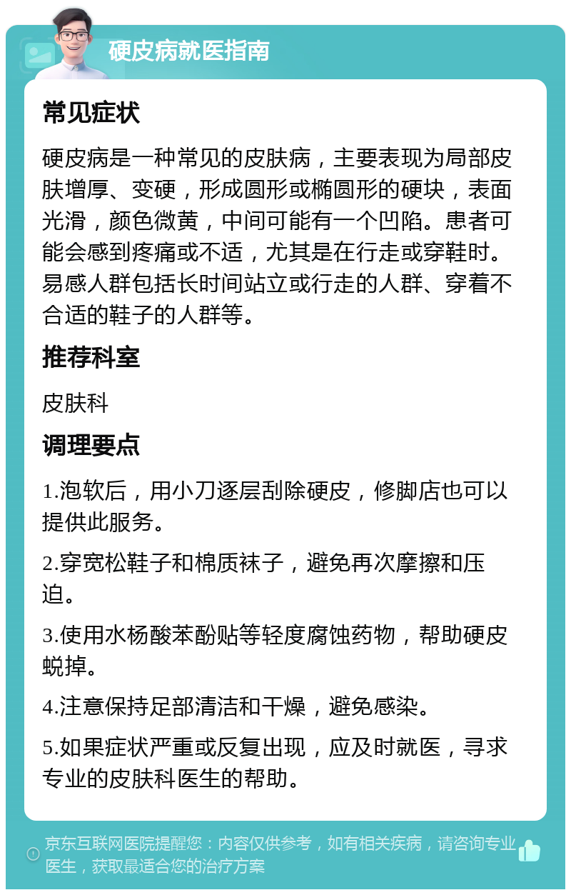 硬皮病就医指南 常见症状 硬皮病是一种常见的皮肤病，主要表现为局部皮肤增厚、变硬，形成圆形或椭圆形的硬块，表面光滑，颜色微黄，中间可能有一个凹陷。患者可能会感到疼痛或不适，尤其是在行走或穿鞋时。易感人群包括长时间站立或行走的人群、穿着不合适的鞋子的人群等。 推荐科室 皮肤科 调理要点 1.泡软后，用小刀逐层刮除硬皮，修脚店也可以提供此服务。 2.穿宽松鞋子和棉质袜子，避免再次摩擦和压迫。 3.使用水杨酸苯酚贴等轻度腐蚀药物，帮助硬皮蜕掉。 4.注意保持足部清洁和干燥，避免感染。 5.如果症状严重或反复出现，应及时就医，寻求专业的皮肤科医生的帮助。