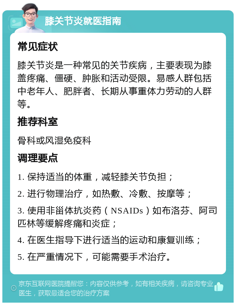 膝关节炎就医指南 常见症状 膝关节炎是一种常见的关节疾病，主要表现为膝盖疼痛、僵硬、肿胀和活动受限。易感人群包括中老年人、肥胖者、长期从事重体力劳动的人群等。 推荐科室 骨科或风湿免疫科 调理要点 1. 保持适当的体重，减轻膝关节负担； 2. 进行物理治疗，如热敷、冷敷、按摩等； 3. 使用非甾体抗炎药（NSAIDs）如布洛芬、阿司匹林等缓解疼痛和炎症； 4. 在医生指导下进行适当的运动和康复训练； 5. 在严重情况下，可能需要手术治疗。