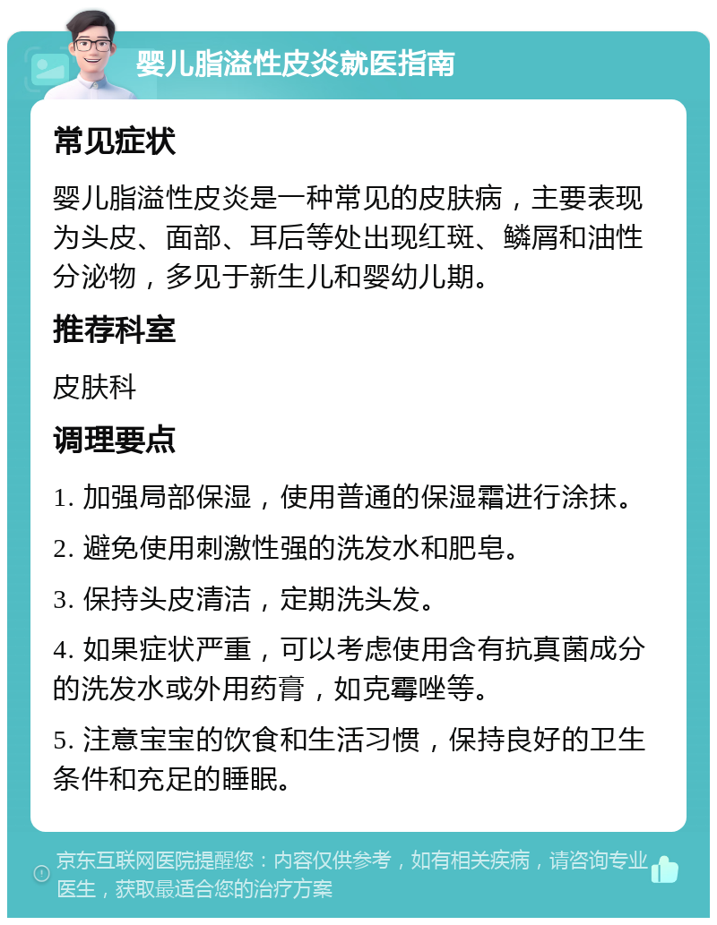 婴儿脂溢性皮炎就医指南 常见症状 婴儿脂溢性皮炎是一种常见的皮肤病，主要表现为头皮、面部、耳后等处出现红斑、鳞屑和油性分泌物，多见于新生儿和婴幼儿期。 推荐科室 皮肤科 调理要点 1. 加强局部保湿，使用普通的保湿霜进行涂抹。 2. 避免使用刺激性强的洗发水和肥皂。 3. 保持头皮清洁，定期洗头发。 4. 如果症状严重，可以考虑使用含有抗真菌成分的洗发水或外用药膏，如克霉唑等。 5. 注意宝宝的饮食和生活习惯，保持良好的卫生条件和充足的睡眠。