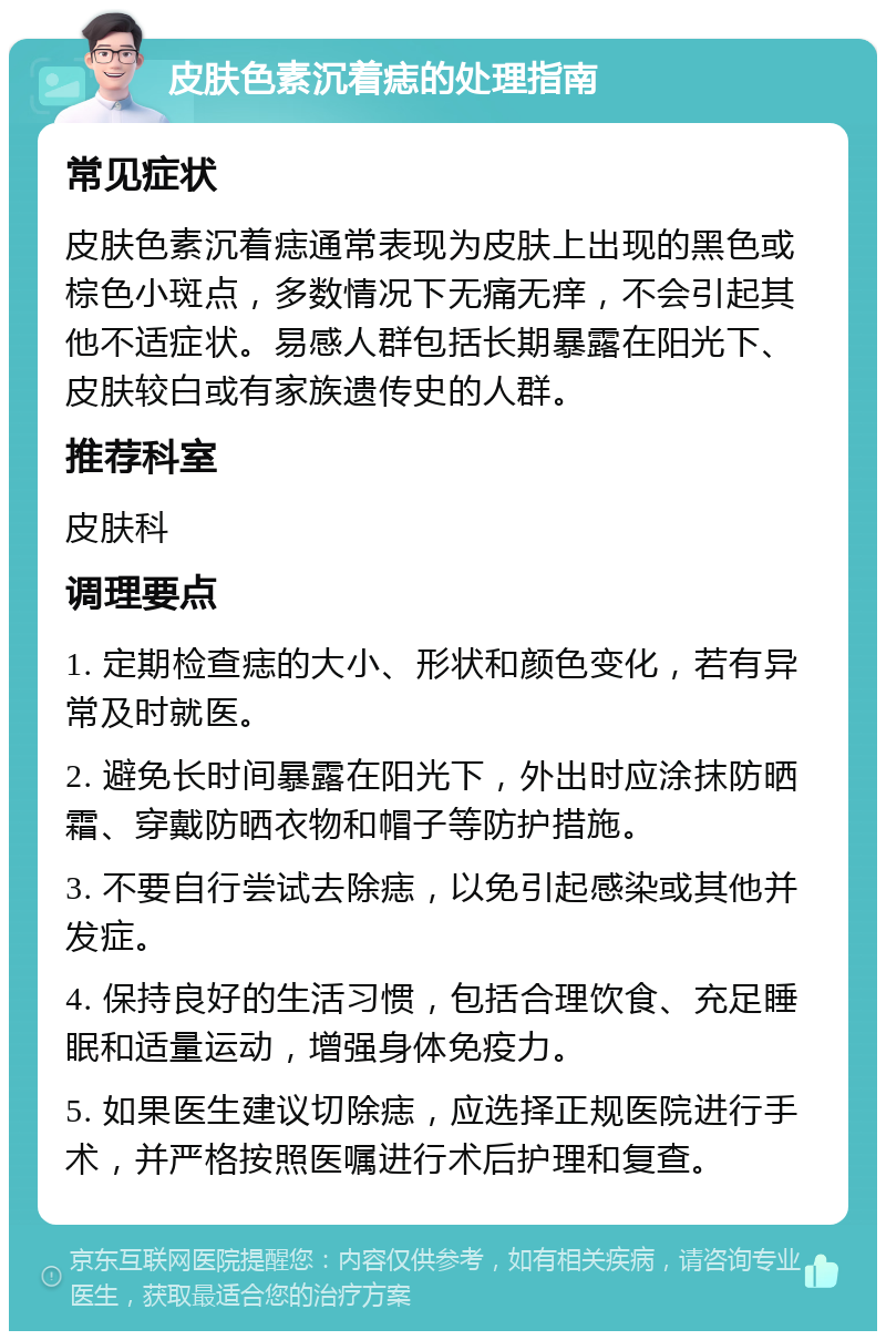 皮肤色素沉着痣的处理指南 常见症状 皮肤色素沉着痣通常表现为皮肤上出现的黑色或棕色小斑点，多数情况下无痛无痒，不会引起其他不适症状。易感人群包括长期暴露在阳光下、皮肤较白或有家族遗传史的人群。 推荐科室 皮肤科 调理要点 1. 定期检查痣的大小、形状和颜色变化，若有异常及时就医。 2. 避免长时间暴露在阳光下，外出时应涂抹防晒霜、穿戴防晒衣物和帽子等防护措施。 3. 不要自行尝试去除痣，以免引起感染或其他并发症。 4. 保持良好的生活习惯，包括合理饮食、充足睡眠和适量运动，增强身体免疫力。 5. 如果医生建议切除痣，应选择正规医院进行手术，并严格按照医嘱进行术后护理和复查。