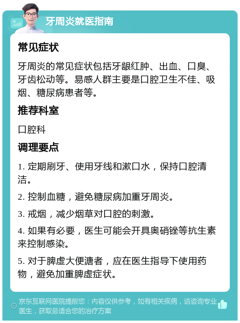 牙周炎就医指南 常见症状 牙周炎的常见症状包括牙龈红肿、出血、口臭、牙齿松动等。易感人群主要是口腔卫生不佳、吸烟、糖尿病患者等。 推荐科室 口腔科 调理要点 1. 定期刷牙、使用牙线和漱口水，保持口腔清洁。 2. 控制血糖，避免糖尿病加重牙周炎。 3. 戒烟，减少烟草对口腔的刺激。 4. 如果有必要，医生可能会开具奥硝锉等抗生素来控制感染。 5. 对于脾虚大便溏者，应在医生指导下使用药物，避免加重脾虚症状。