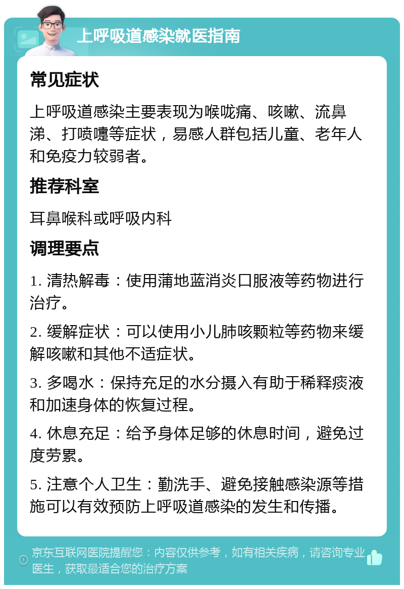 上呼吸道感染就医指南 常见症状 上呼吸道感染主要表现为喉咙痛、咳嗽、流鼻涕、打喷嚏等症状，易感人群包括儿童、老年人和免疫力较弱者。 推荐科室 耳鼻喉科或呼吸内科 调理要点 1. 清热解毒：使用蒲地蓝消炎口服液等药物进行治疗。 2. 缓解症状：可以使用小儿肺咳颗粒等药物来缓解咳嗽和其他不适症状。 3. 多喝水：保持充足的水分摄入有助于稀释痰液和加速身体的恢复过程。 4. 休息充足：给予身体足够的休息时间，避免过度劳累。 5. 注意个人卫生：勤洗手、避免接触感染源等措施可以有效预防上呼吸道感染的发生和传播。