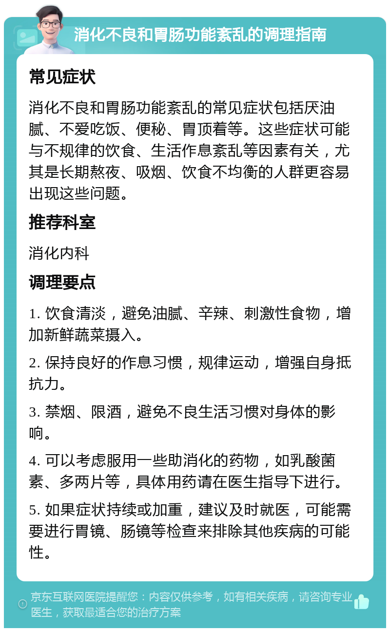 消化不良和胃肠功能紊乱的调理指南 常见症状 消化不良和胃肠功能紊乱的常见症状包括厌油腻、不爱吃饭、便秘、胃顶着等。这些症状可能与不规律的饮食、生活作息紊乱等因素有关，尤其是长期熬夜、吸烟、饮食不均衡的人群更容易出现这些问题。 推荐科室 消化内科 调理要点 1. 饮食清淡，避免油腻、辛辣、刺激性食物，增加新鲜蔬菜摄入。 2. 保持良好的作息习惯，规律运动，增强自身抵抗力。 3. 禁烟、限酒，避免不良生活习惯对身体的影响。 4. 可以考虑服用一些助消化的药物，如乳酸菌素、多两片等，具体用药请在医生指导下进行。 5. 如果症状持续或加重，建议及时就医，可能需要进行胃镜、肠镜等检查来排除其他疾病的可能性。