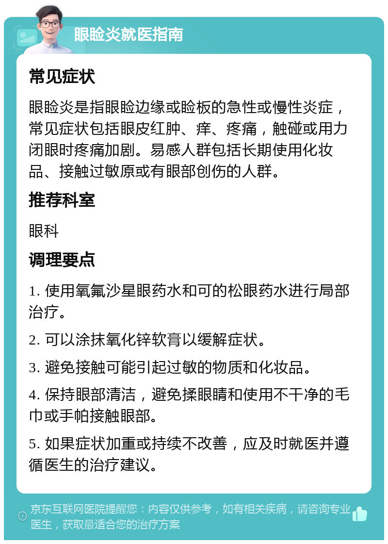 眼睑炎就医指南 常见症状 眼睑炎是指眼睑边缘或睑板的急性或慢性炎症，常见症状包括眼皮红肿、痒、疼痛，触碰或用力闭眼时疼痛加剧。易感人群包括长期使用化妆品、接触过敏原或有眼部创伤的人群。 推荐科室 眼科 调理要点 1. 使用氧氟沙星眼药水和可的松眼药水进行局部治疗。 2. 可以涂抹氧化锌软膏以缓解症状。 3. 避免接触可能引起过敏的物质和化妆品。 4. 保持眼部清洁，避免揉眼睛和使用不干净的毛巾或手帕接触眼部。 5. 如果症状加重或持续不改善，应及时就医并遵循医生的治疗建议。