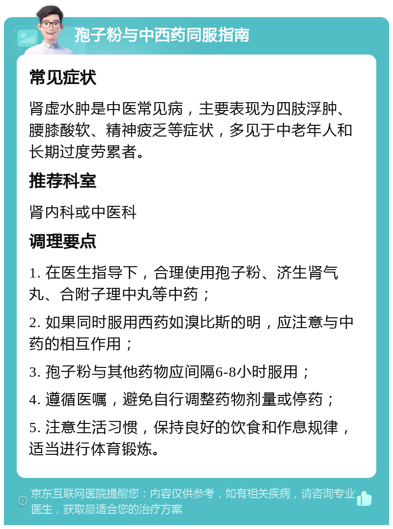 孢子粉与中西药同服指南 常见症状 肾虚水肿是中医常见病，主要表现为四肢浮肿、腰膝酸软、精神疲乏等症状，多见于中老年人和长期过度劳累者。 推荐科室 肾内科或中医科 调理要点 1. 在医生指导下，合理使用孢子粉、济生肾气丸、合附子理中丸等中药； 2. 如果同时服用西药如溴比斯的明，应注意与中药的相互作用； 3. 孢子粉与其他药物应间隔6-8小时服用； 4. 遵循医嘱，避免自行调整药物剂量或停药； 5. 注意生活习惯，保持良好的饮食和作息规律，适当进行体育锻炼。