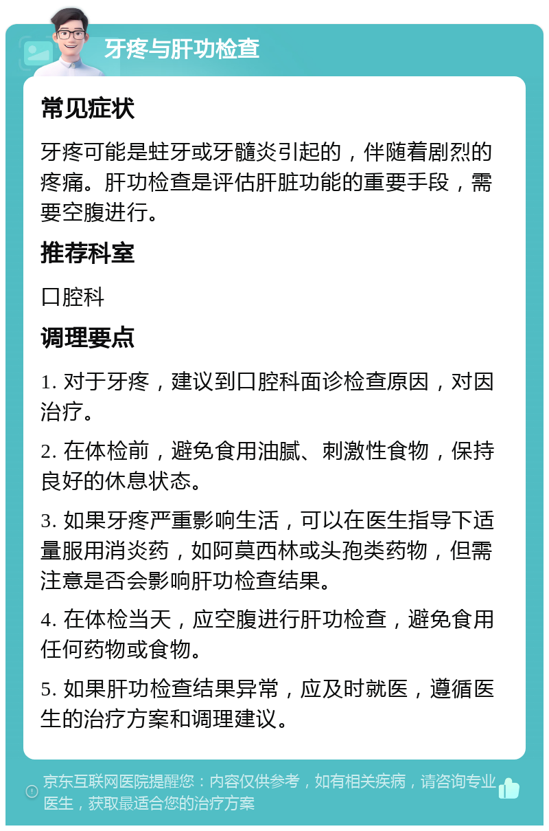 牙疼与肝功检查 常见症状 牙疼可能是蛀牙或牙髓炎引起的，伴随着剧烈的疼痛。肝功检查是评估肝脏功能的重要手段，需要空腹进行。 推荐科室 口腔科 调理要点 1. 对于牙疼，建议到口腔科面诊检查原因，对因治疗。 2. 在体检前，避免食用油腻、刺激性食物，保持良好的休息状态。 3. 如果牙疼严重影响生活，可以在医生指导下适量服用消炎药，如阿莫西林或头孢类药物，但需注意是否会影响肝功检查结果。 4. 在体检当天，应空腹进行肝功检查，避免食用任何药物或食物。 5. 如果肝功检查结果异常，应及时就医，遵循医生的治疗方案和调理建议。