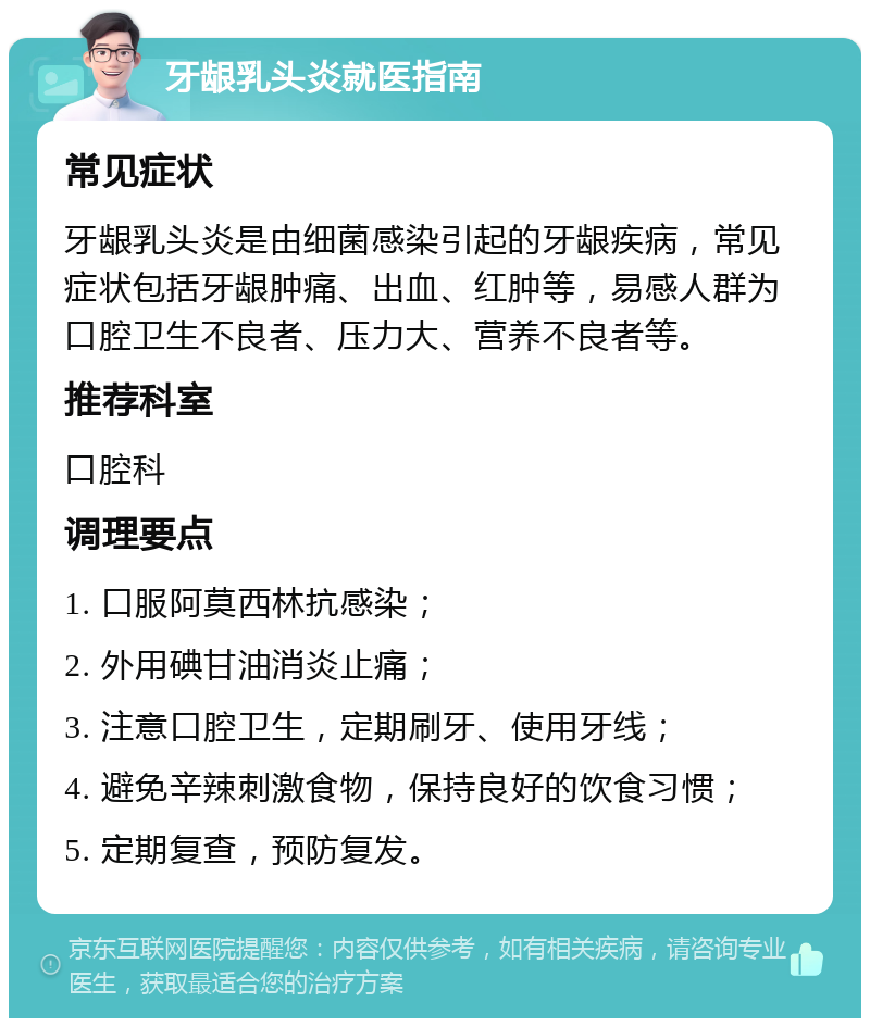 牙龈乳头炎就医指南 常见症状 牙龈乳头炎是由细菌感染引起的牙龈疾病，常见症状包括牙龈肿痛、出血、红肿等，易感人群为口腔卫生不良者、压力大、营养不良者等。 推荐科室 口腔科 调理要点 1. 口服阿莫西林抗感染； 2. 外用碘甘油消炎止痛； 3. 注意口腔卫生，定期刷牙、使用牙线； 4. 避免辛辣刺激食物，保持良好的饮食习惯； 5. 定期复查，预防复发。