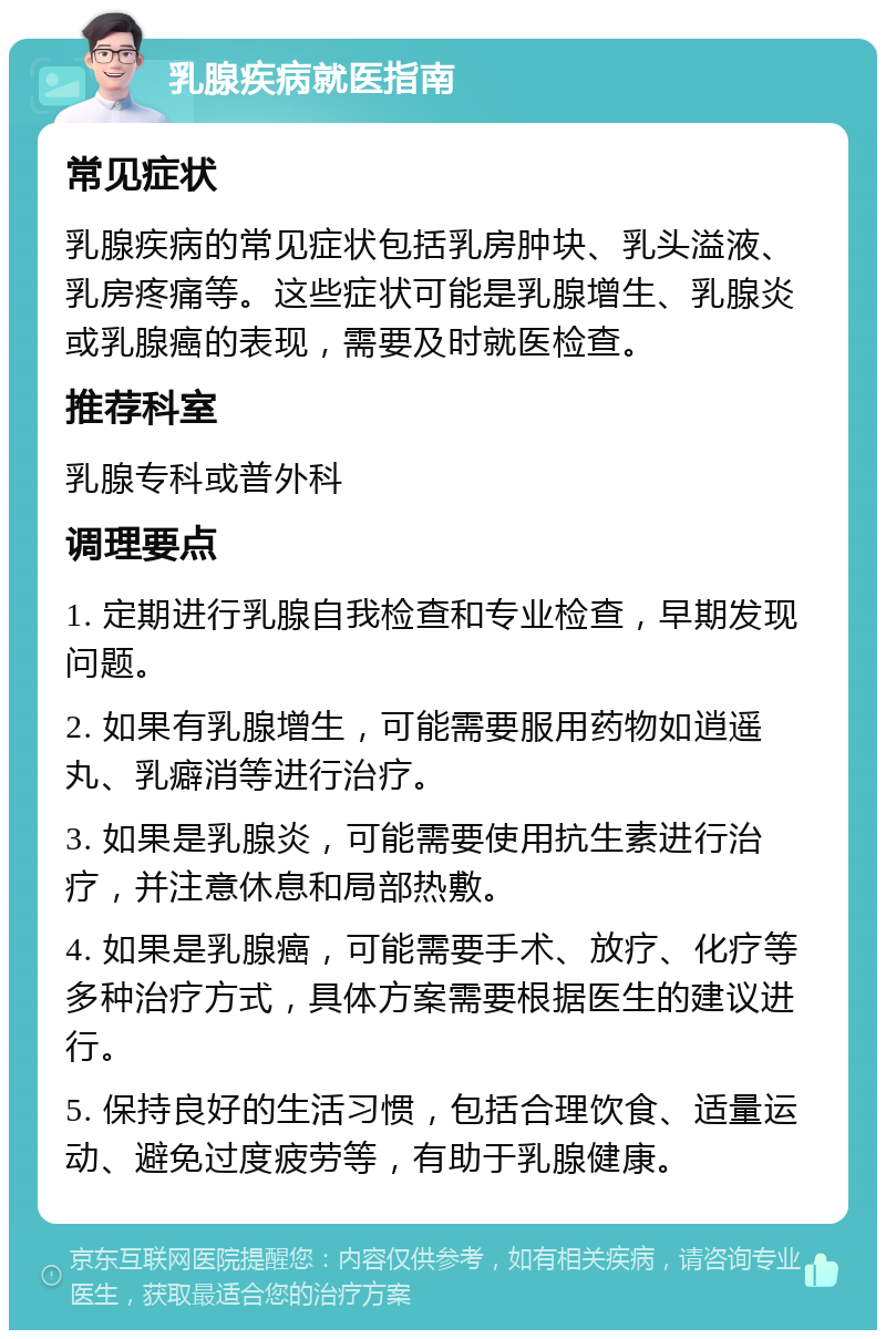 乳腺疾病就医指南 常见症状 乳腺疾病的常见症状包括乳房肿块、乳头溢液、乳房疼痛等。这些症状可能是乳腺增生、乳腺炎或乳腺癌的表现，需要及时就医检查。 推荐科室 乳腺专科或普外科 调理要点 1. 定期进行乳腺自我检查和专业检查，早期发现问题。 2. 如果有乳腺增生，可能需要服用药物如逍遥丸、乳癖消等进行治疗。 3. 如果是乳腺炎，可能需要使用抗生素进行治疗，并注意休息和局部热敷。 4. 如果是乳腺癌，可能需要手术、放疗、化疗等多种治疗方式，具体方案需要根据医生的建议进行。 5. 保持良好的生活习惯，包括合理饮食、适量运动、避免过度疲劳等，有助于乳腺健康。