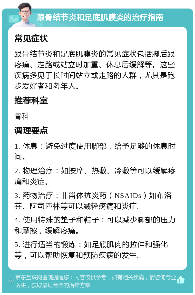 跟骨结节炎和足底肌膜炎的治疗指南 常见症状 跟骨结节炎和足底肌膜炎的常见症状包括脚后跟疼痛、走路或站立时加重、休息后缓解等。这些疾病多见于长时间站立或走路的人群，尤其是跑步爱好者和老年人。 推荐科室 骨科 调理要点 1. 休息：避免过度使用脚部，给予足够的休息时间。 2. 物理治疗：如按摩、热敷、冷敷等可以缓解疼痛和炎症。 3. 药物治疗：非甾体抗炎药（NSAIDs）如布洛芬、阿司匹林等可以减轻疼痛和炎症。 4. 使用特殊的垫子和鞋子：可以减少脚部的压力和摩擦，缓解疼痛。 5. 进行适当的锻炼：如足底肌肉的拉伸和强化等，可以帮助恢复和预防疾病的发生。