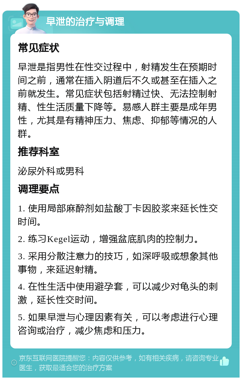 早泄的治疗与调理 常见症状 早泄是指男性在性交过程中，射精发生在预期时间之前，通常在插入阴道后不久或甚至在插入之前就发生。常见症状包括射精过快、无法控制射精、性生活质量下降等。易感人群主要是成年男性，尤其是有精神压力、焦虑、抑郁等情况的人群。 推荐科室 泌尿外科或男科 调理要点 1. 使用局部麻醉剂如盐酸丁卡因胶浆来延长性交时间。 2. 练习Kegel运动，增强盆底肌肉的控制力。 3. 采用分散注意力的技巧，如深呼吸或想象其他事物，来延迟射精。 4. 在性生活中使用避孕套，可以减少对龟头的刺激，延长性交时间。 5. 如果早泄与心理因素有关，可以考虑进行心理咨询或治疗，减少焦虑和压力。