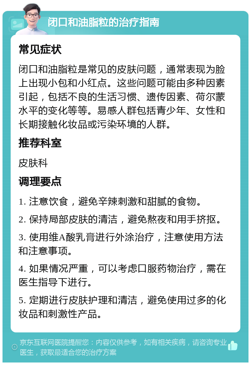 闭口和油脂粒的治疗指南 常见症状 闭口和油脂粒是常见的皮肤问题，通常表现为脸上出现小包和小红点。这些问题可能由多种因素引起，包括不良的生活习惯、遗传因素、荷尔蒙水平的变化等等。易感人群包括青少年、女性和长期接触化妆品或污染环境的人群。 推荐科室 皮肤科 调理要点 1. 注意饮食，避免辛辣刺激和甜腻的食物。 2. 保持局部皮肤的清洁，避免熬夜和用手挤抠。 3. 使用维A酸乳膏进行外涂治疗，注意使用方法和注意事项。 4. 如果情况严重，可以考虑口服药物治疗，需在医生指导下进行。 5. 定期进行皮肤护理和清洁，避免使用过多的化妆品和刺激性产品。