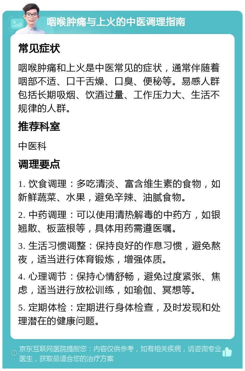 咽喉肿痛与上火的中医调理指南 常见症状 咽喉肿痛和上火是中医常见的症状，通常伴随着咽部不适、口干舌燥、口臭、便秘等。易感人群包括长期吸烟、饮酒过量、工作压力大、生活不规律的人群。 推荐科室 中医科 调理要点 1. 饮食调理：多吃清淡、富含维生素的食物，如新鲜蔬菜、水果，避免辛辣、油腻食物。 2. 中药调理：可以使用清热解毒的中药方，如银翘散、板蓝根等，具体用药需遵医嘱。 3. 生活习惯调整：保持良好的作息习惯，避免熬夜，适当进行体育锻炼，增强体质。 4. 心理调节：保持心情舒畅，避免过度紧张、焦虑，适当进行放松训练，如瑜伽、冥想等。 5. 定期体检：定期进行身体检查，及时发现和处理潜在的健康问题。