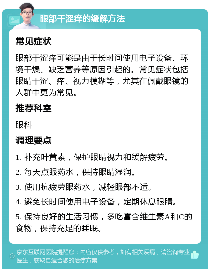 眼部干涩痒的缓解方法 常见症状 眼部干涩痒可能是由于长时间使用电子设备、环境干燥、缺乏营养等原因引起的。常见症状包括眼睛干涩、痒、视力模糊等，尤其在佩戴眼镜的人群中更为常见。 推荐科室 眼科 调理要点 1. 补充叶黄素，保护眼睛视力和缓解疲劳。 2. 每天点眼药水，保持眼睛湿润。 3. 使用抗疲劳眼药水，减轻眼部不适。 4. 避免长时间使用电子设备，定期休息眼睛。 5. 保持良好的生活习惯，多吃富含维生素A和C的食物，保持充足的睡眠。