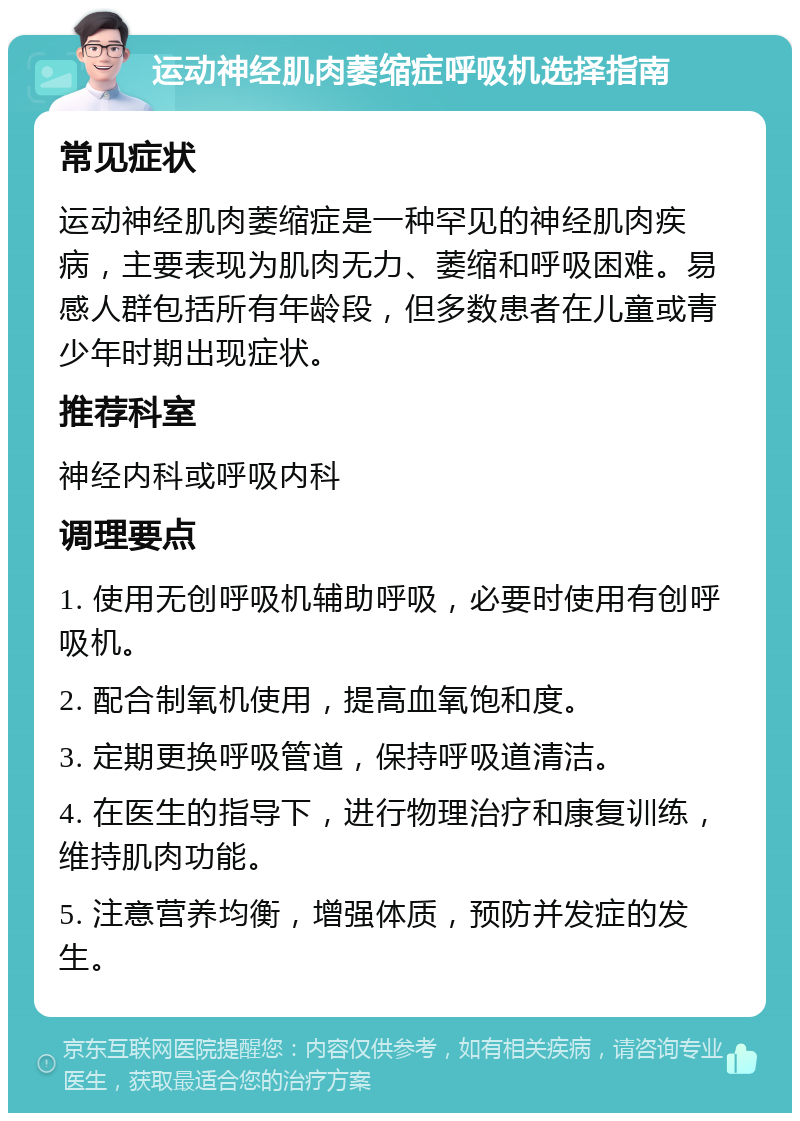 运动神经肌肉萎缩症呼吸机选择指南 常见症状 运动神经肌肉萎缩症是一种罕见的神经肌肉疾病，主要表现为肌肉无力、萎缩和呼吸困难。易感人群包括所有年龄段，但多数患者在儿童或青少年时期出现症状。 推荐科室 神经内科或呼吸内科 调理要点 1. 使用无创呼吸机辅助呼吸，必要时使用有创呼吸机。 2. 配合制氧机使用，提高血氧饱和度。 3. 定期更换呼吸管道，保持呼吸道清洁。 4. 在医生的指导下，进行物理治疗和康复训练，维持肌肉功能。 5. 注意营养均衡，增强体质，预防并发症的发生。