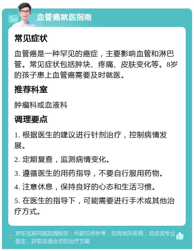 血管癌就医指南 常见症状 血管癌是一种罕见的癌症，主要影响血管和淋巴管。常见症状包括肿块、疼痛、皮肤变化等。8岁的孩子患上血管癌需要及时就医。 推荐科室 肿瘤科或血液科 调理要点 1. 根据医生的建议进行针剂治疗，控制病情发展。 2. 定期复查，监测病情变化。 3. 遵循医生的用药指导，不要自行服用药物。 4. 注意休息，保持良好的心态和生活习惯。 5. 在医生的指导下，可能需要进行手术或其他治疗方式。