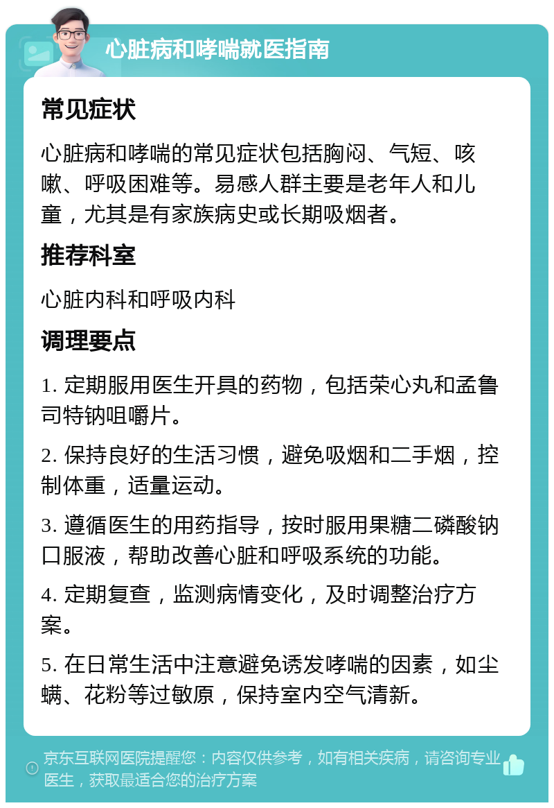 心脏病和哮喘就医指南 常见症状 心脏病和哮喘的常见症状包括胸闷、气短、咳嗽、呼吸困难等。易感人群主要是老年人和儿童，尤其是有家族病史或长期吸烟者。 推荐科室 心脏内科和呼吸内科 调理要点 1. 定期服用医生开具的药物，包括荣心丸和孟鲁司特钠咀嚼片。 2. 保持良好的生活习惯，避免吸烟和二手烟，控制体重，适量运动。 3. 遵循医生的用药指导，按时服用果糖二磷酸钠口服液，帮助改善心脏和呼吸系统的功能。 4. 定期复查，监测病情变化，及时调整治疗方案。 5. 在日常生活中注意避免诱发哮喘的因素，如尘螨、花粉等过敏原，保持室内空气清新。