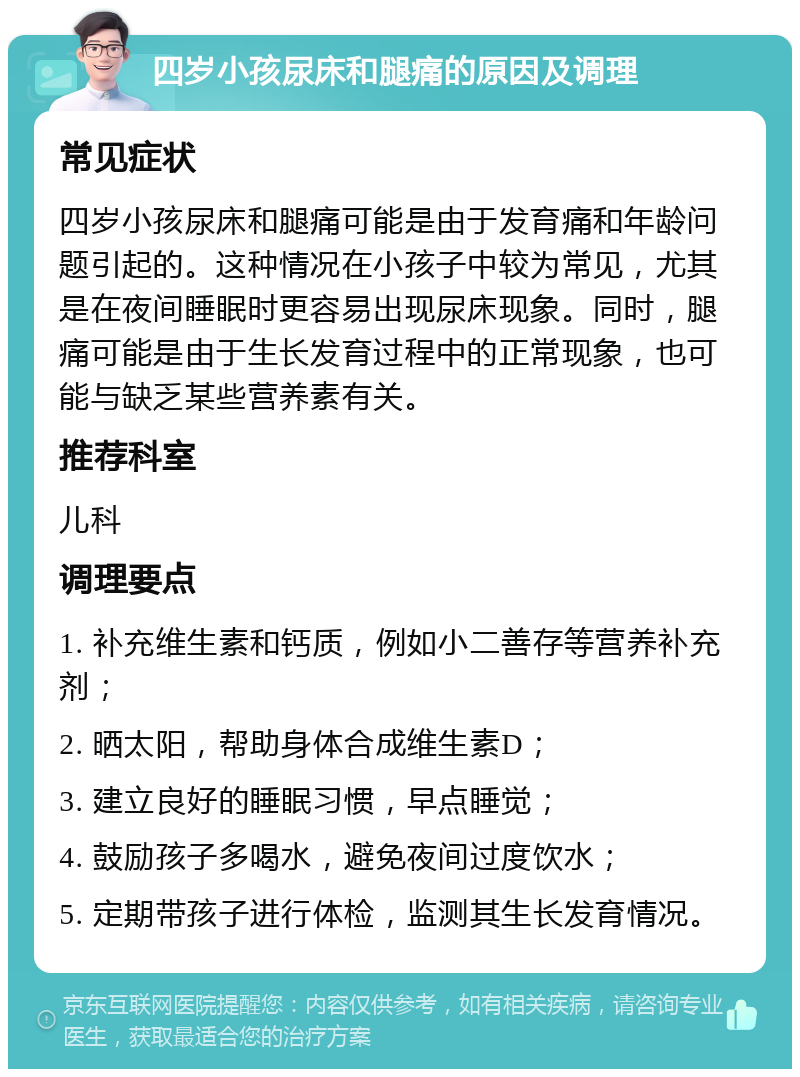 四岁小孩尿床和腿痛的原因及调理 常见症状 四岁小孩尿床和腿痛可能是由于发育痛和年龄问题引起的。这种情况在小孩子中较为常见，尤其是在夜间睡眠时更容易出现尿床现象。同时，腿痛可能是由于生长发育过程中的正常现象，也可能与缺乏某些营养素有关。 推荐科室 儿科 调理要点 1. 补充维生素和钙质，例如小二善存等营养补充剂； 2. 晒太阳，帮助身体合成维生素D； 3. 建立良好的睡眠习惯，早点睡觉； 4. 鼓励孩子多喝水，避免夜间过度饮水； 5. 定期带孩子进行体检，监测其生长发育情况。