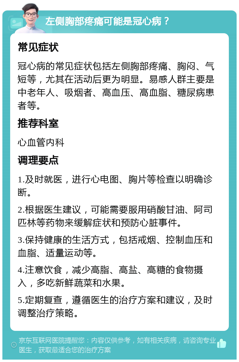 左侧胸部疼痛可能是冠心病？ 常见症状 冠心病的常见症状包括左侧胸部疼痛、胸闷、气短等，尤其在活动后更为明显。易感人群主要是中老年人、吸烟者、高血压、高血脂、糖尿病患者等。 推荐科室 心血管内科 调理要点 1.及时就医，进行心电图、胸片等检查以明确诊断。 2.根据医生建议，可能需要服用硝酸甘油、阿司匹林等药物来缓解症状和预防心脏事件。 3.保持健康的生活方式，包括戒烟、控制血压和血脂、适量运动等。 4.注意饮食，减少高脂、高盐、高糖的食物摄入，多吃新鲜蔬菜和水果。 5.定期复查，遵循医生的治疗方案和建议，及时调整治疗策略。