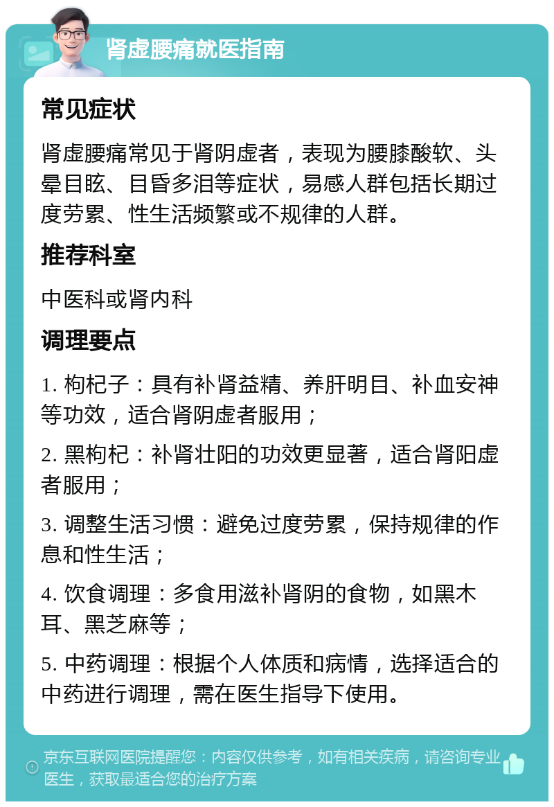 肾虚腰痛就医指南 常见症状 肾虚腰痛常见于肾阴虚者，表现为腰膝酸软、头晕目眩、目昏多泪等症状，易感人群包括长期过度劳累、性生活频繁或不规律的人群。 推荐科室 中医科或肾内科 调理要点 1. 枸杞子：具有补肾益精、养肝明目、补血安神等功效，适合肾阴虚者服用； 2. 黑枸杞：补肾壮阳的功效更显著，适合肾阳虚者服用； 3. 调整生活习惯：避免过度劳累，保持规律的作息和性生活； 4. 饮食调理：多食用滋补肾阴的食物，如黑木耳、黑芝麻等； 5. 中药调理：根据个人体质和病情，选择适合的中药进行调理，需在医生指导下使用。