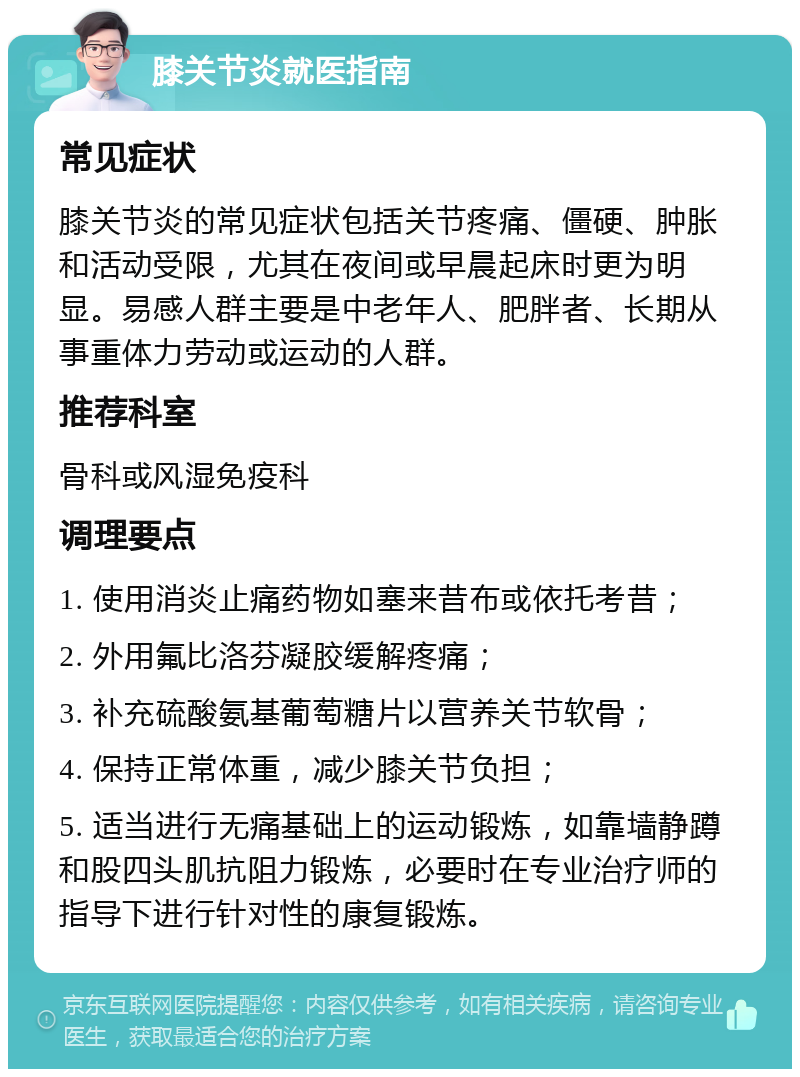 膝关节炎就医指南 常见症状 膝关节炎的常见症状包括关节疼痛、僵硬、肿胀和活动受限，尤其在夜间或早晨起床时更为明显。易感人群主要是中老年人、肥胖者、长期从事重体力劳动或运动的人群。 推荐科室 骨科或风湿免疫科 调理要点 1. 使用消炎止痛药物如塞来昔布或依托考昔； 2. 外用氟比洛芬凝胶缓解疼痛； 3. 补充硫酸氨基葡萄糖片以营养关节软骨； 4. 保持正常体重，减少膝关节负担； 5. 适当进行无痛基础上的运动锻炼，如靠墙静蹲和股四头肌抗阻力锻炼，必要时在专业治疗师的指导下进行针对性的康复锻炼。