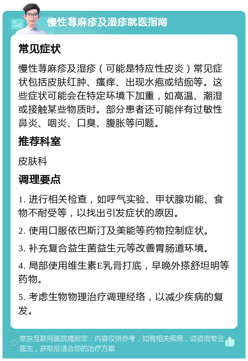 慢性荨麻疹及湿疹就医指南 常见症状 慢性荨麻疹及湿疹（可能是特应性皮炎）常见症状包括皮肤红肿、瘙痒、出现水疱或结痂等。这些症状可能会在特定环境下加重，如高温、潮湿或接触某些物质时。部分患者还可能伴有过敏性鼻炎、咽炎、口臭、腹胀等问题。 推荐科室 皮肤科 调理要点 1. 进行相关检查，如呼气实验、甲状腺功能、食物不耐受等，以找出引发症状的原因。 2. 使用口服依巴斯汀及美能等药物控制症状。 3. 补充复合益生菌益生元等改善胃肠道环境。 4. 局部使用维生素E乳膏打底，早晚外搽舒坦明等药物。 5. 考虑生物物理治疗调理经络，以减少疾病的复发。