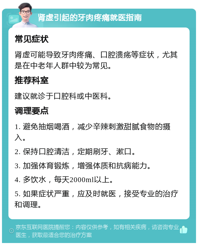 肾虚引起的牙肉疼痛就医指南 常见症状 肾虚可能导致牙肉疼痛、口腔溃疡等症状，尤其是在中老年人群中较为常见。 推荐科室 建议就诊于口腔科或中医科。 调理要点 1. 避免抽烟喝酒，减少辛辣刺激甜腻食物的摄入。 2. 保持口腔清洁，定期刷牙、漱口。 3. 加强体育锻炼，增强体质和抗病能力。 4. 多饮水，每天2000ml以上。 5. 如果症状严重，应及时就医，接受专业的治疗和调理。