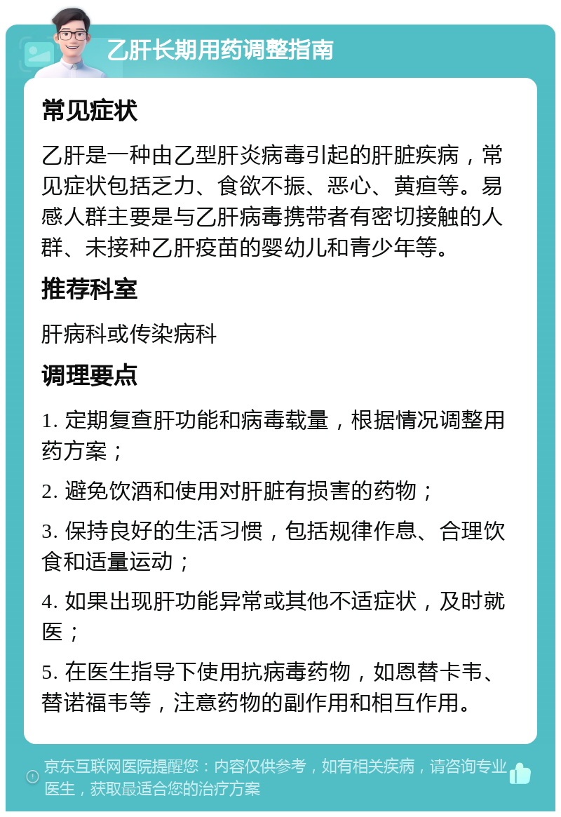 乙肝长期用药调整指南 常见症状 乙肝是一种由乙型肝炎病毒引起的肝脏疾病，常见症状包括乏力、食欲不振、恶心、黄疸等。易感人群主要是与乙肝病毒携带者有密切接触的人群、未接种乙肝疫苗的婴幼儿和青少年等。 推荐科室 肝病科或传染病科 调理要点 1. 定期复查肝功能和病毒载量，根据情况调整用药方案； 2. 避免饮酒和使用对肝脏有损害的药物； 3. 保持良好的生活习惯，包括规律作息、合理饮食和适量运动； 4. 如果出现肝功能异常或其他不适症状，及时就医； 5. 在医生指导下使用抗病毒药物，如恩替卡韦、替诺福韦等，注意药物的副作用和相互作用。